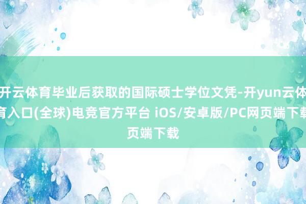 开云体育毕业后获取的国际硕士学位文凭-开yun云体育入口(全球)电竞官方平台 iOS/安卓版/PC网页端下载