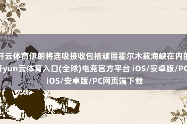 开云体育伊朗将连吸接收包括顽固霍尔木兹海峡在内的政策技术-开yun云体育入口(全球)电竞官方平台 iOS/安卓版/PC网页端下载