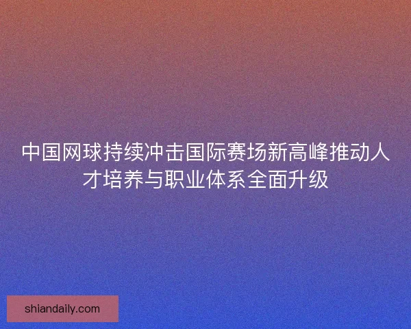 中国网球持续冲击国际赛场新高峰推动人才培养与职业体系全面升级