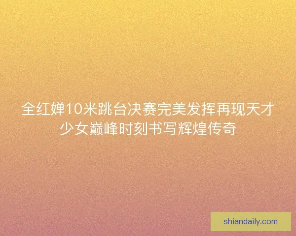 全红婵10米跳台决赛完美发挥再现天才少女巅峰时刻书写辉煌传奇