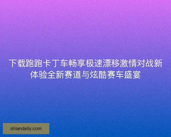 下载跑跑卡丁车畅享极速漂移激情对战新体验全新赛道与炫酷赛车盛宴