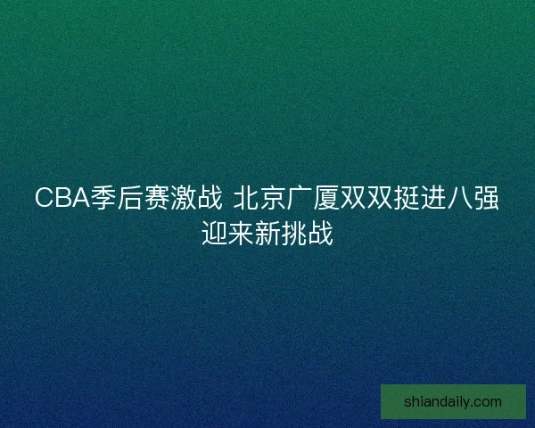 CBA季后赛激战 北京广厦双双挺进八强迎来新挑战